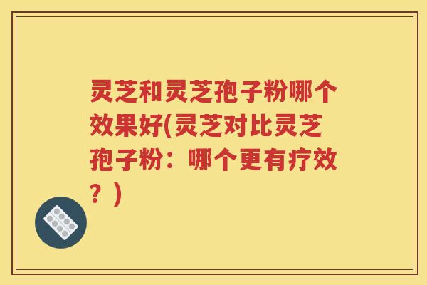 灵芝和灵芝孢子粉哪个效果好(灵芝对比灵芝孢子粉：哪个更有疗效？)