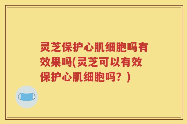 灵芝保护心肌细胞吗有效果吗(灵芝可以有效保护心肌细胞吗？)