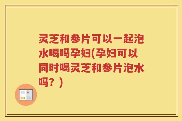 灵芝和参片可以一起泡水喝吗孕妇(孕妇可以同时喝灵芝和参片泡水吗？)