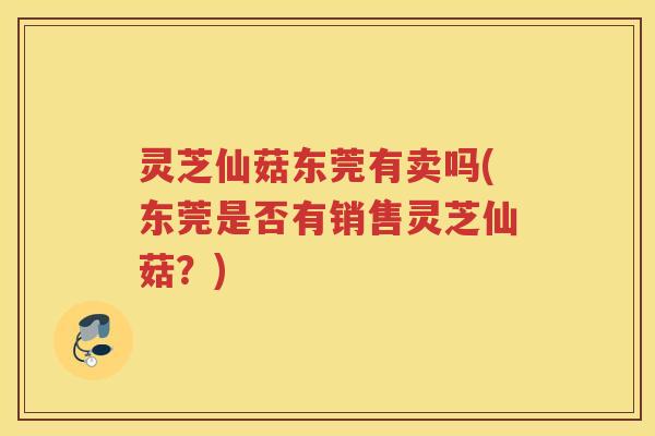 灵芝仙菇东莞有卖吗(东莞是否有销售灵芝仙菇？)