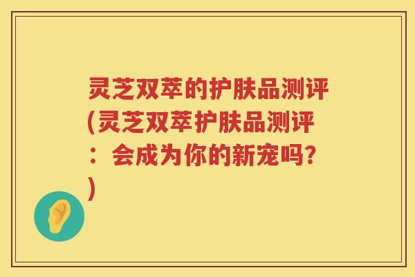灵芝双萃的护肤品测评(灵芝双萃护肤品测评：会成为你的新宠吗？)