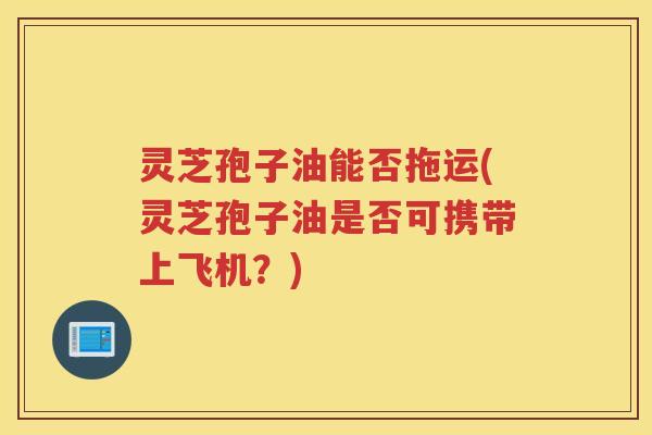 灵芝孢子油能否拖运(灵芝孢子油是否可携带上飞机?) 灵芝孢子油能否拖运(灵芝孢子油是否可携带上飞机?)
