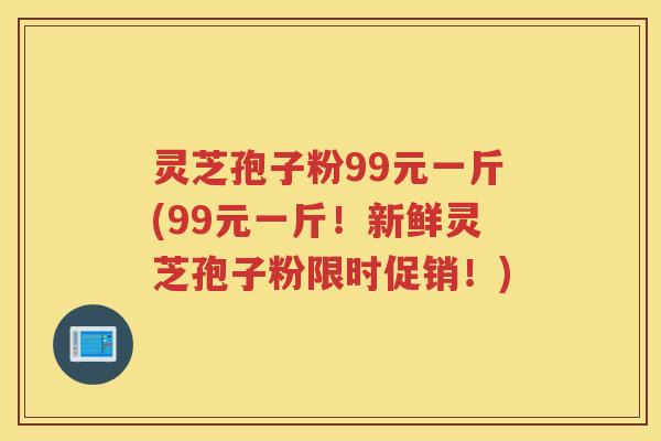 灵芝孢子粉99元一斤(99元一斤！新鲜灵芝孢子粉限时促销！)