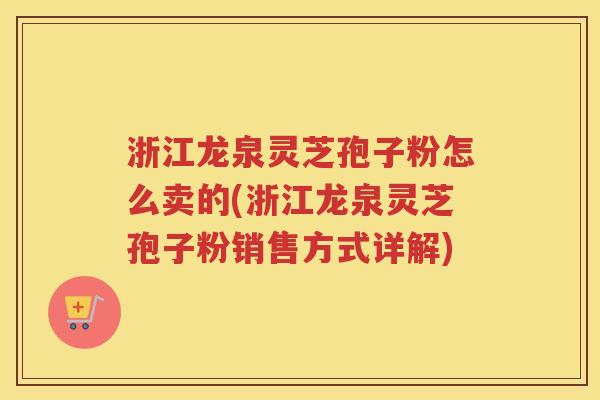 浙江龙泉灵芝孢子粉怎么卖的(浙江龙泉灵芝孢子粉销售方式详解)