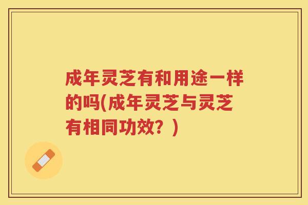 成年灵芝有和用途一样的吗(成年灵芝与灵芝有相同功效？)