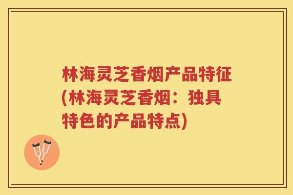 林海灵芝香烟产品特征(林海灵芝香烟：独具特色的产品特点)