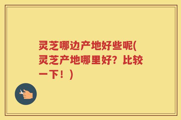灵芝哪边产地好些呢(灵芝产地哪里好？比较一下！)