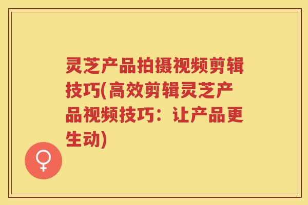 灵芝产品拍摄视频剪辑技巧(高效剪辑灵芝产品视频技巧：让产品更生动)
