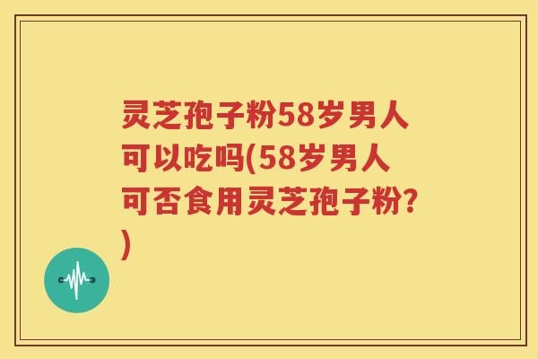 灵芝孢子粉58岁男人可以吃吗(58岁男人可否食用灵芝孢子粉？)