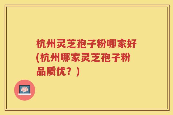 杭州灵芝孢子粉哪家好(杭州哪家灵芝孢子粉品质优？)