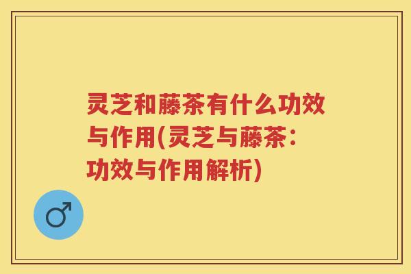 灵芝和藤茶有什么功效与作用(灵芝与藤茶：功效与作用解析)