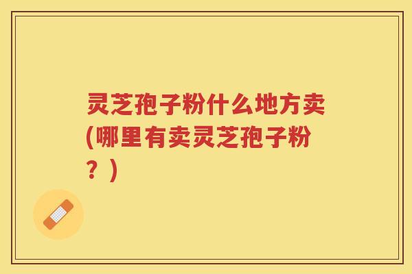 灵芝孢子粉什么地方卖(哪里有卖灵芝孢子粉？)