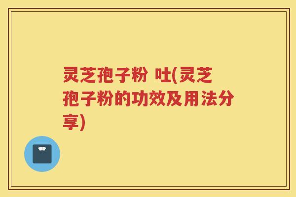 灵芝孢子粉 吐(灵芝孢子粉的功效及用法分享)