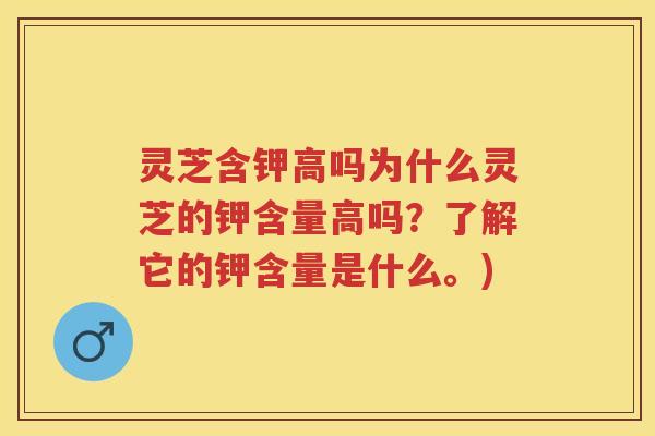 灵芝含钾高吗为什么灵芝的钾含量高吗？了解它的钾含量是什么。)