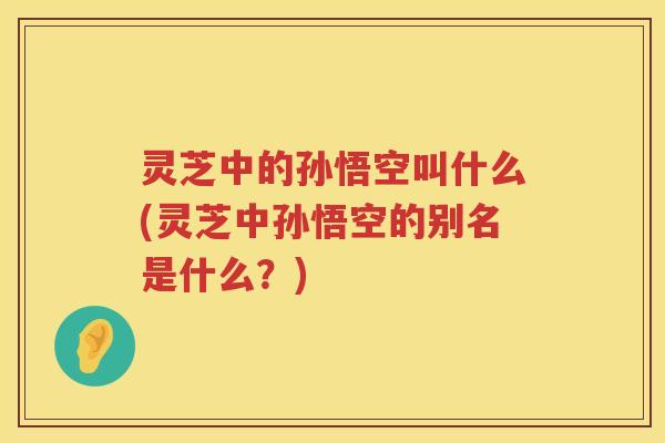 灵芝中的孙悟空叫什么(灵芝中孙悟空的别名是什么？)