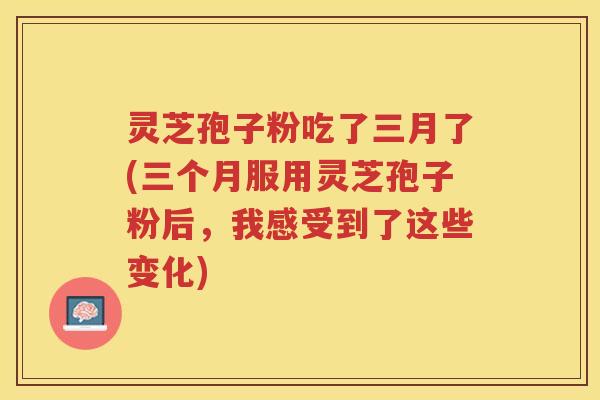 灵芝孢子粉吃了三月了(三个月服用灵芝孢子粉后，我感受到了这些变化)