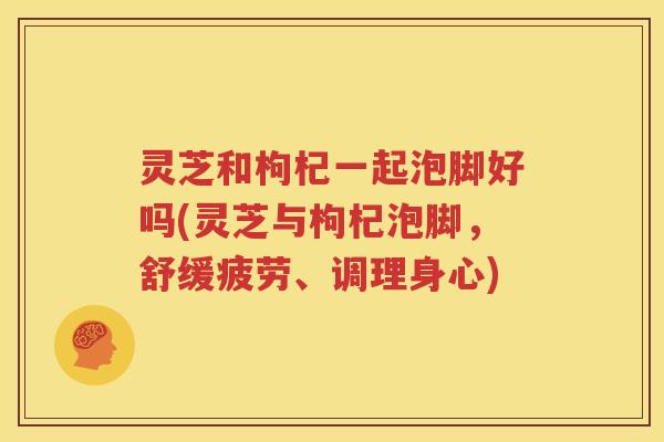 灵芝和枸杞一起泡脚好吗(灵芝与枸杞泡脚,舒缓疲劳、调理身心) 灵芝和枸杞一起泡脚好吗(灵芝与枸杞泡脚,舒缓疲劳、调理身心)