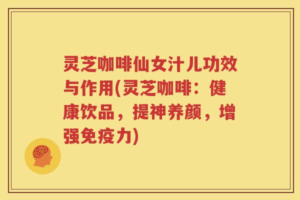 灵芝咖啡仙女汁儿功效与作用(灵芝咖啡：健康饮品，提神养颜，增强免疫力)