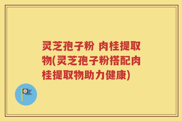 灵芝孢子粉 肉桂提取物(灵芝孢子粉搭配肉桂提取物助力健康)