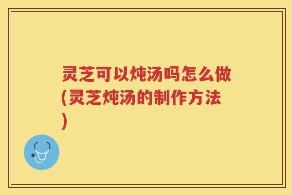 灵芝可以炖汤吗怎么做(灵芝炖汤的制作方法) 灵芝可以炖汤吗怎么做(灵芝炖汤的制作方法)
