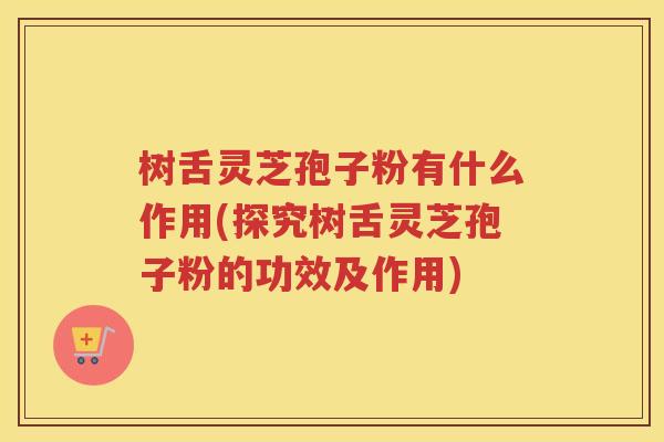 树舌灵芝孢子粉有什么作用(探究树舌灵芝孢子粉的功效及作用)