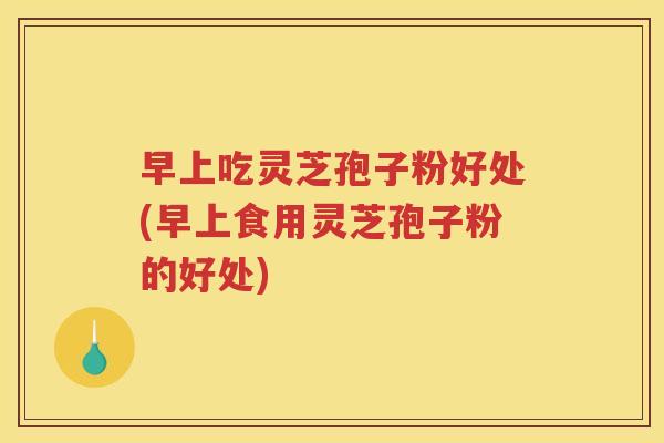 早上吃灵芝孢子粉好处(早上食用灵芝孢子粉的好处)