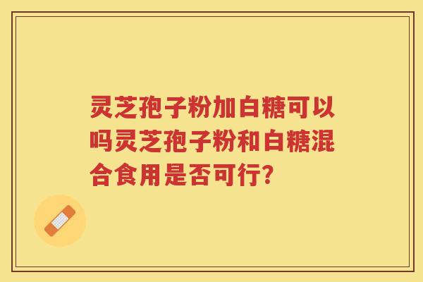 灵芝孢子粉加白糖可以吗灵芝孢子粉和白糖混合食用是否可行? 灵芝孢子粉加白糖可以吗灵芝孢子粉和白糖混合食用是否可行?