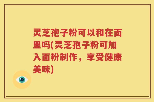 灵芝孢子粉可以和在面里吗(灵芝孢子粉可加入面粉制作，享受健康美味)