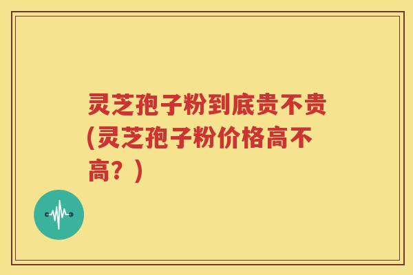 灵芝孢子粉到底贵不贵(灵芝孢子粉价格高不高？)