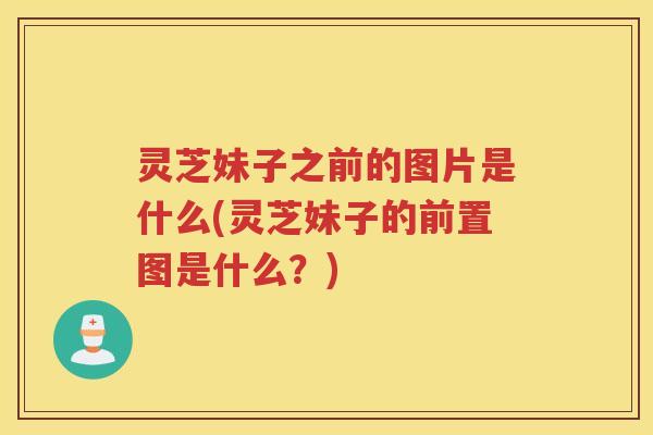 灵芝妹子之前的图片是什么(灵芝妹子的前置图是什么？)
