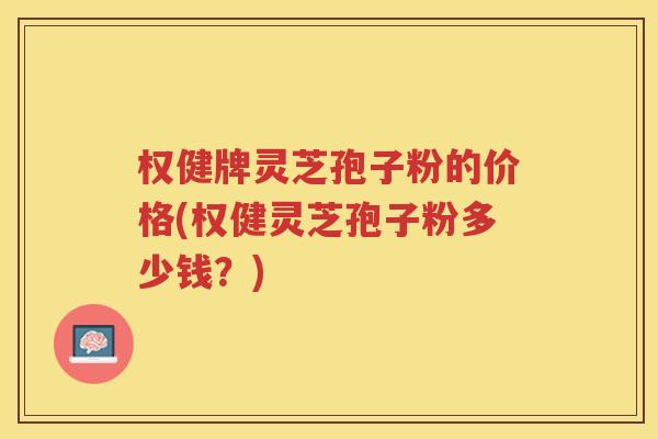权健牌灵芝孢子粉的价格(权健灵芝孢子粉多少钱?) 权健牌灵芝孢子粉的价格(权健灵芝孢子粉多少钱?)