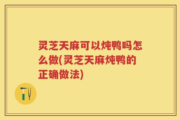 灵芝天麻可以炖鸭吗怎么做(灵芝天麻炖鸭的正确做法)