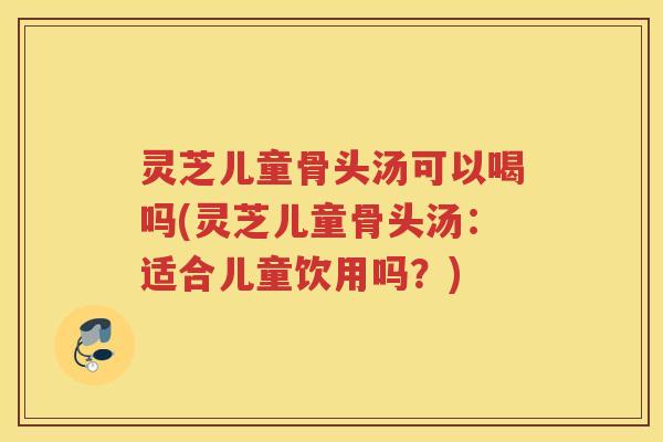 灵芝儿童骨头汤可以喝吗(灵芝儿童骨头汤：适合儿童饮用吗？)