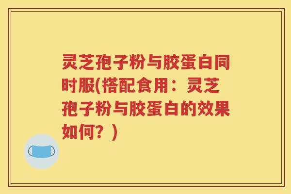 灵芝孢子粉与胶蛋白同时服(搭配食用：灵芝孢子粉与胶蛋白的效果如何？)