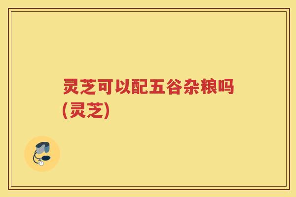 灵芝可以配五谷杂粮吗(灵芝)