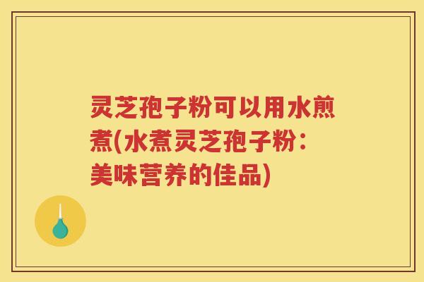 灵芝孢子粉可以用水煎煮(水煮灵芝孢子粉：美味营养的佳品)