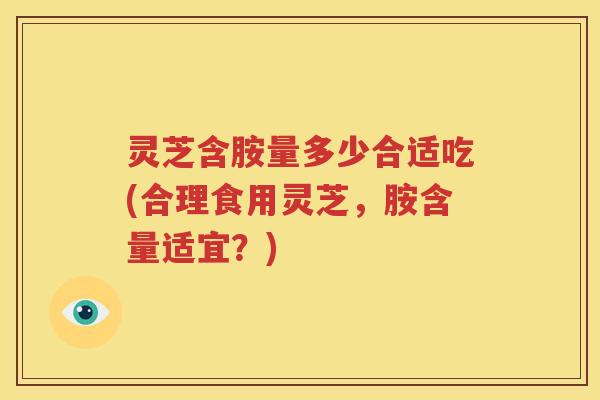 灵芝含胺量多少合适吃(合理食用灵芝，胺含量适宜？)