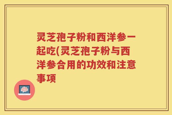 灵芝孢子粉和西洋参一起吃(灵芝孢子粉与西洋参合用的功效和注意事项