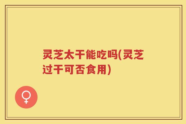 灵芝太干能吃吗(灵芝过干可否食用) 灵芝太干能吃吗(灵芝过干可否食用)