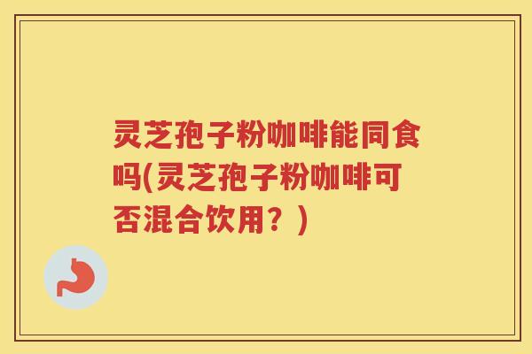 灵芝孢子粉咖啡能同食吗(灵芝孢子粉咖啡可否混合饮用？)
