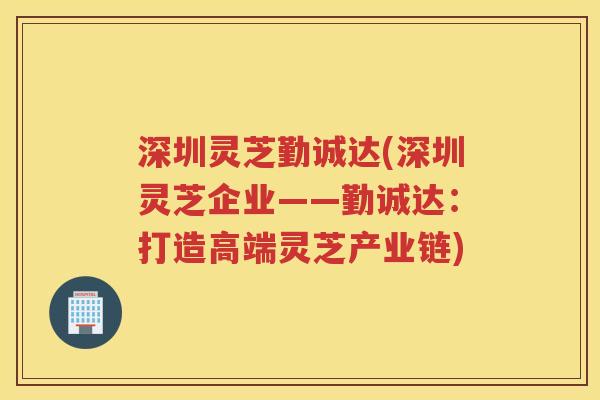 深圳灵芝勤诚达(深圳灵芝企业——勤诚达：打造高端灵芝产业链)