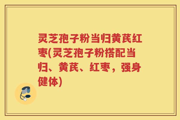 灵芝孢子粉当归黄芪红枣(灵芝孢子粉搭配当归、黄芪、红枣，强身健体)