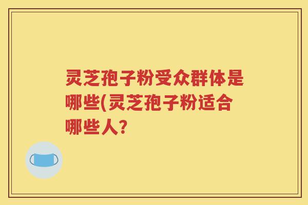 灵芝孢子粉受众群体是哪些(灵芝孢子粉适合哪些人？