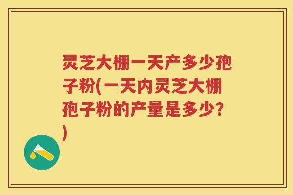 灵芝大棚一天产多少孢子粉(一天内灵芝大棚孢子粉的产量是多少？)