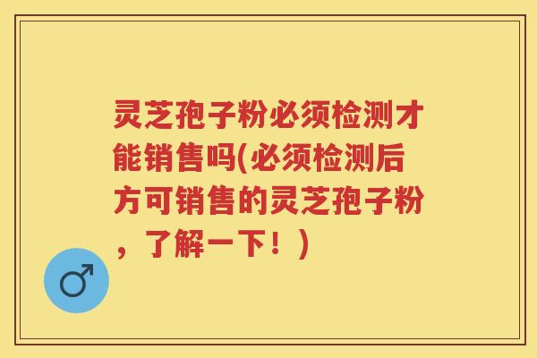 灵芝孢子粉必须检测才能销售吗(必须检测后方可销售的灵芝孢子粉，了解一下！)