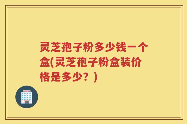 灵芝孢子粉多少钱一个盒(灵芝孢子粉盒装价格是多少？)
