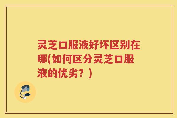 灵芝口服液好坏区别在哪(如何区分灵芝口服液的优劣？)