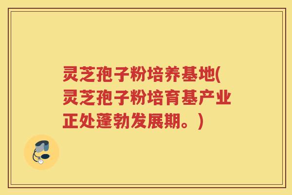 灵芝孢子粉培养基地(灵芝孢子粉培育基产业正处蓬勃发展期。)