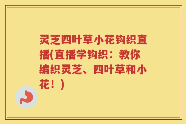 灵芝四叶草小花钩织直播(直播学钩织：教你编织灵芝、四叶草和小花！)