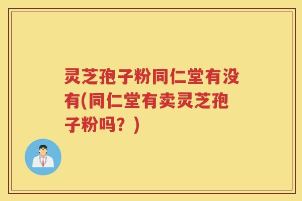灵芝孢子粉同仁堂有没有(同仁堂有卖灵芝孢子粉吗？)